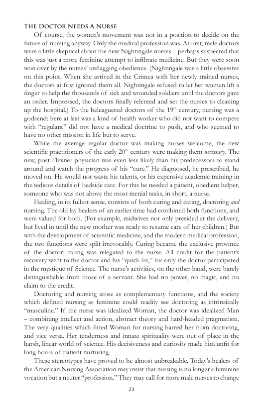 THE DOCTOR NEEDS A NURSE OF course, the women’s movement was not in a position to decide on the future of nursing anyway: Only the medical profession was. At first, male doctors were a e skepical about the new Nightingale nurses — perhaps suspected that this was just a more feminine attempt to inflrate medicine. But they were soon won over by the nurses” unflagging obedience. (Nightingale was a il obsessive. on this point. When she artived in the Crimea with her newly trained nurses, the doctors ac first ignored them all. Nightingale refissed to let her women lift a finger to help the thousands of sick and wounded soldiers uniilthe doctors gave an order. Impressed, the doctors finally relented and set the nuses to cleaning up the hospital) To the beleaguered doctors of the 19" century, nursing was a godsend: here at last was a kind of health worker who did not want to compete. with “segulars.” did not have a medical doetrine to push, and who seemed to. have no other mission in life but to serve. While the average regular doctor was making nurses welcome, the new scientific practitioners of the carly 20" century were making them nessary. The new, post-Flexner physician was even less likely than his predecessors to stand around and watch the progress of his “cure” He diagnosed, he prescribed, he moved on. He would not waste his lents, or his expensive academic saining in the tedious details of bedside care. For this he needed a patient, obedient helper, someone who was not above the most menial tasks,in short, a nurse. Healing, n is fullest sense, consists of both curing and earing, doctoring and nursing. The old lay healers of an easliet time had combined both functions, and were valued for both. (For example, miduwives not only presided at the delivery, butlived in unl the new mother was ready to resume care of her children,) But with the development of scientific medicine, and the modern medical profession, the two functions were split irrevocably. Curing became the exclusive province of the doctor; caring was relegated to the nurse. All eredit for the patients recovery went t0 the doctor and his “quick fix,” for only the doctor participated in the mystique of Science. The nurse’s activiies, on the other hand, were barely distinguishable from those of 2 servant. She had no power, no magic, and no. claim to the credit Doctoring and nursing arose as complementary functions, and the society which defined nursing as feminine could readily see doetoring as intrinsically “masculine” If the nurse was idealized Woman, the doctor was idealized Man — combining intellect and action, abstract theory and hard-headed pragmatism. The very qulities which fitted Woman for nursing barred her from doctoring, and vice versa. Her tenderness and innate spirituality were out of place in the. harsh, linear world of science. His decisiveness and curiosity made him unfi for long houss of patient nusturing. These stereotypes have proved to be almost unbreakable. Today’s healers of the American Nursing Association may insist that nussing is no longer a feminine voeation but a neuter “profession.” They may call for more male nurses to change. 2